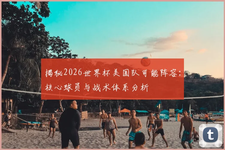 揭秘2026世界杯美国队可能阵容：核心球员与战术体系分析