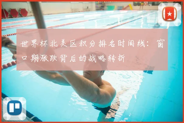 世界杯北美区积分排名时间线：窗口期涨跌背后的战略转折