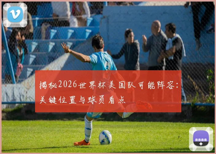 揭秘2026世界杯美国队可能阵容：关键位置与球员看点